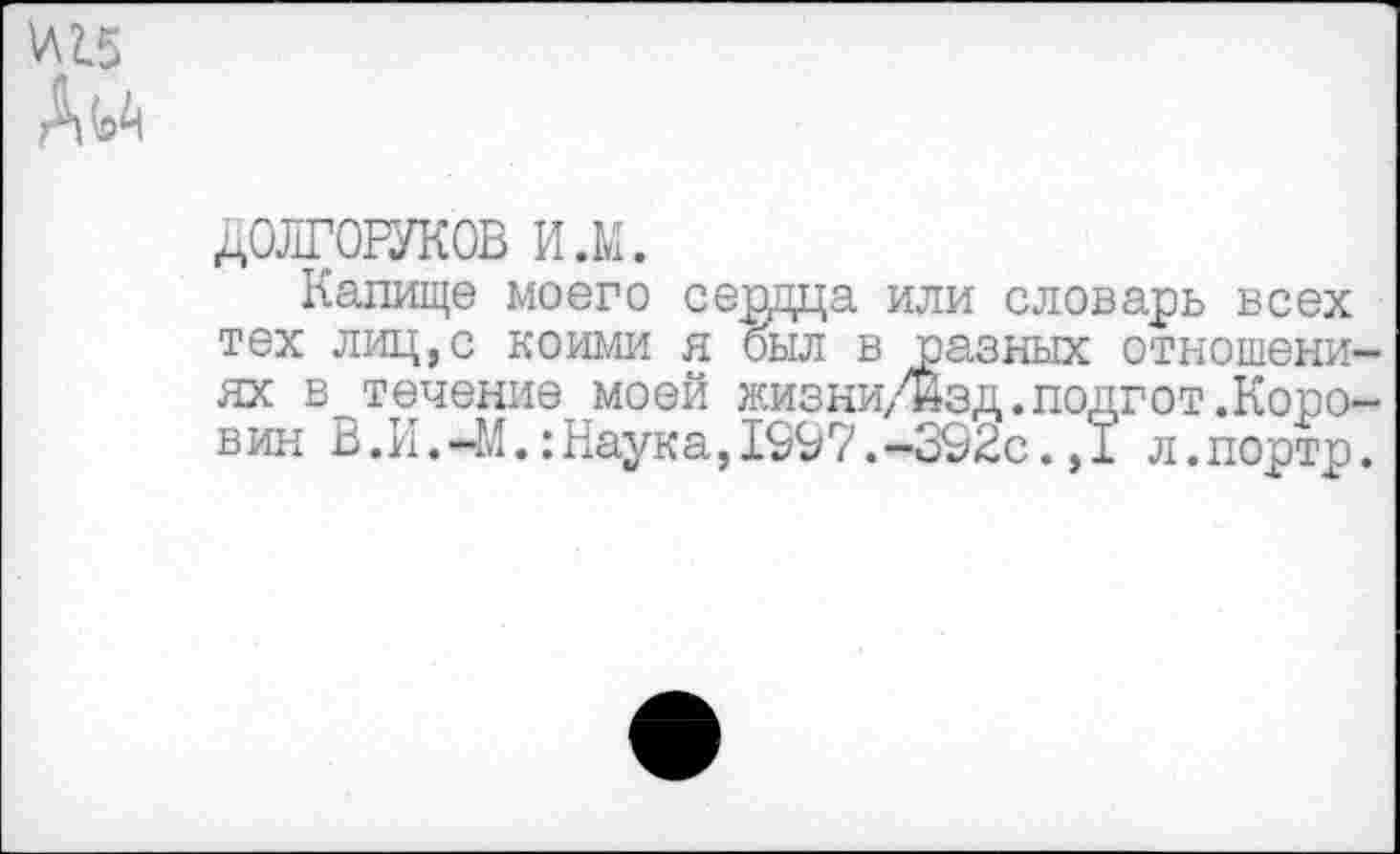 ﻿№
А^
ДОЛГОРУКОВ и.м.
Капище моего сердца или словарь всех тех лиц,с коими я был в .разных отношениях в течение моей жизни/йзд.подгот.Коровин В.И.-М.:Наука,1997.-392с.,1 л.портр.